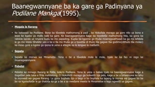 Baanegwannyane ba ka gare ga Padinyana ya
Podilane Mankga(1995).
• Mogala le Rarang
• Ke batswadi ba Podilane. Bona ba tšwelela mathomong a padi , ba hlokofala morago ga gore ntlo ya bona e
lewe ke kgabo ya mollo bale ka gare. Ke baanagwannyane kage ba tsweletše mathomong fela, ka gona ba
ralokile karolo ye nnyane kudu ka mo papading. Eupša ba kgonne go thuša moanegwathwadi ka go mo lefelela
le go mo lotela tšhelete yeo e be e tla mo thuša ge a tswetša di thuto tša gagwe tša godimo(dithuto tša molao)
ka moso gore a kgone go ipona le yena a atlegile ka le lengwe la matšatši.
• Sepata
• Sepata ke morwa wa Mmametsi. Yena o be a tšwelela mola le mola, bjale ke ka fao re rego ke
moanegwannyane.
• Pebetsi
• Pebetsi ke mmago Rarang le Patla, koko’a Podilane. Yena le yena o balwa bjalo ka baanegwannyane kage a
tlogetšwi pele taba e fihla mafelelong. O hlokofetši morago ga bolwetši bja pelo, kage a be a tshwenywa ke lehu
la morwedi wa gagwe Rarang. Le gona bophelo bjo a bego a bo bophela ka lapeng la morwa wa gagwe bo be
bo sa kgotsofatše le go thabiša ka ge a be a sa nwešane meetsi le Mmametse e lego ngwetši ya gagwe.
 