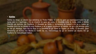 • Ratiba
Ratiba ke hlogo ya sekolo kua sekolong sa Thoko-Thaba. O wela ka gare ga baanegwannyane ka ge
tema yeo a e kgathago e le ye nnyane ka gare ga puku. O tšwelela mola le mola, ebile o tlišitše
tharollo go bothata bja Podilane. O tšwelela go tema 2, temaneng ya bobedi e le ge a nyaka go
kwešiša gore ke ka lebaka la eng Podilane a se a apare yunifomo ya sekolo. Ke ge a tla lemoga gore
ke wa ga Mankga, lapa leo le ilego la la hlaselwa le go fišwa ke Kgabo ya mollo. O tšwelela gape
temaneng ya boraro mo Nkuke le Sadiki ba mo hlalosetšago ka go se swaiwe ga dipuku tša ga
Podilane ke morutišigadi Kekae.
 