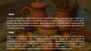 • Nkuke
Mmmago Sadiki yena o kgathile tema , ka go thuša Podilane mola a gakanegile a sena legae, a mo
amogela go fihlela Mmametsi a mo tšhošetša gore o tlo tsena mathateng ge a ka dula le yena.
Podilane orile gotšwa ka lapeng la Nkuke , gwaba setu ka yena , a tšwelela gape le mafelong ge atla
šala a hlakana le Mmmametsi ka toropong ya Germiston. Rere ke moanegwanyane kage leyena abe
a tšwelela mola le mola.
• Kekae
Kekae ke morutišigadi kua sekolong sa Thoko-Thaba. Karalo ya gagwe e tšwelela mola le mola ge
Podilane a le ka sekolong fela. O tšwelela go tema 2 temana ya pele ge a raka podilane ka
phaphošing ka ge a se a apere diaparo tša sekolo(uniform) , o tšwelela le go temana ya bohlano fao
Ratiba a mmitšago le go mosekiša mabapi le go raka Podilane ka phaphošing ya borutelo ka nako ya
dithuto, otšwelela gape le go Tema 5,temaneng ya boraro ge a makatšwa ke gore Podilane o
amogetšwe le go tšwetša dithuto tša gagwe tša godimo pele kua yunibesithing ya Wits.
 