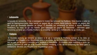 • Lekgwaila
Lengwaila ke seresanta. O be a swaragane le molato wa batswadi ba Podilane. Yena leyena o wela ka
gare ka baanegwannyane kage karolo ya gagwe ele ye nnyane kamo pukung. karolo ya gagwe ebe
ele gona go tšweletša tebelelo ye itšego. O tšwelela mo temaneng ya boraro a etetše Podilane
bookelong ka nepo ya go mo tsebiša gore batswadi ba gagwe ba hlokofetše , otšwelela gape
temaneng ya bone ge a hwetša Podilane ka dirapeng , ya ba ge a mohlakodiša ka go moiša gae .
• Tjebane
O tšwelela pukung go temana ya boraro e le ge a nyakana le Podilane mabapi le ka taba ya
inšorense yeo Mogala a mo tšeyetšego yona a sa phela. Ka bo madimabe o humane Mmametse a le
tee ka gae ya ba gore o mmotša gore podilane o hlokofetše . O tšwelela gape mafelong a puku go
tema 5, temana ya pele ge a tlo hwetša Podilane mmileng, a mo iša di kantorong tša bona gore a
lokišane le tšhelete yeo Mogala a mo tlogeletšego yona.
 