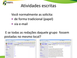 Atividades escritas
    Você normalmente as solicita:
    • de forma tradicional (papel)
    • via e-mail

 E se todas as redações daquele grupo fossem
postadas no mesmo local?
 