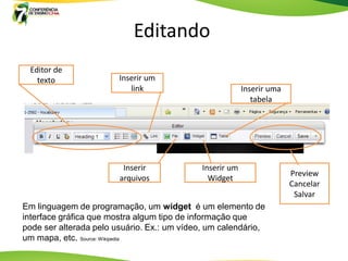 Editando
 Editor de
   texto                Inserir um
                           link                           Inserir uma
                                                             tabela




                         Inserir             Inserir um
                                                                        Preview
                        arquivos               Widget
                                                                        Cancelar
                                                                         Salvar
Em linguagem de programação, um widget é um elemento de
interface gráfica que mostra algum tipo de informação que
pode ser alterada pelo usuário. Ex.: um vídeo, um calendário,
um mapa, etc. Source: Wikipedia
 