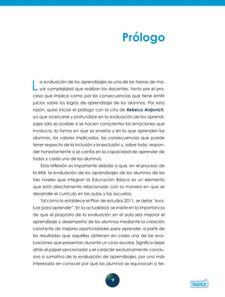 9
La evaluación de los aprendizajes es una de las tareas de ma-
yor comple­jidad que realizan los docentes, tanto por el pro-
ceso que implica como por las consecuencias que tiene emitir
juicios sobre los logros de aprendizaje de los alumnos. Por esta
razón, quise iniciar el prólogo con la cita de Rebeca Anijovich,
ya que acercarse y profundizar en la evaluación de los aprendi-
zajes sólo es posible si se hacen conscientes las emociones que
involucra, la forma en que se enseña y en la que aprenden los
alumnos, los valores implicados, las consecuencias que puede
tener respecto de la inclusión y la exclusión y, sobre todo, respon-
der honestamente si se confía en la capacidad de aprender de
todos y cada uno de los alumnos.
Esta reflexión es importante debido a que, en el proceso de
la RIEB, la evaluación de los aprendizajes de los alumnos de los
tres niveles que integran la Educación Básica es un elemento
que está directamente rela­cionado con la manera en que se
desarrolle el currículo en las aulas y las escuelas.
Tal como lo establece el Plan de estudios 2011, se debe “eva-
luar para aprender”. En la actualidad, se insiste en la importancia
de que el propósito de la evaluación en el aula sea mejorar el
aprendizaje y desempeño de los alumnos mediante la creación
constante de mejores oportunidades para aprender, a partir de
los resultados que aquéllos obtienen en cada una de las eva-
luaciones que presentan durante un ciclo escolar. Significa dejar
atrás el papel sancionador y el carácter exclusivamente conclu-
sivo o sumativo de la evaluación de aprendizajes, por uno más
interesado en conocer por qué los alumnos se equivocan o tie-
 