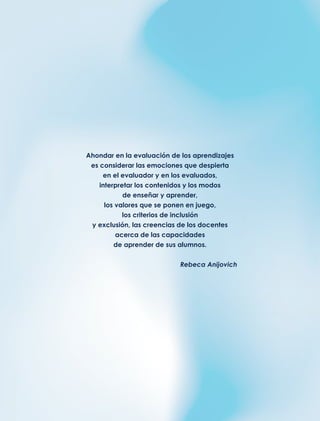 Ahondar en la evaluación de los aprendizajes
es considerar las emociones que despierta
en el evaluador y en los evaluados,
interpretar los contenidos y los modos
de enseñar y aprender,
los valores que se ponen en juego,
los criterios de inclusión
y exclusión, las creencias de los docentes
acerca de las capacidades
de aprender de sus alumnos.
Rebeca Anijovich
 