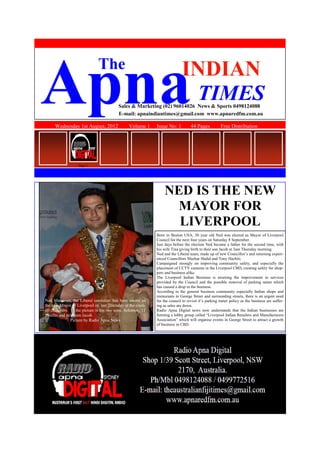 Wednesday 1st August, 2012 Volume 1 Issue No: 1 44 Pages Free Distribution
ApnaINDIAN
TIMES
The
Sales & Marketing (02) 96014026 News & Sports 0498124088
E-mail: apnaindiantimes@gmail.com www.apnaredfm.com.au
NED IS THE NEW
MAYOR FOR
LIVERPOOL
Born in Boston USA, 30 year old Ned was elected as Mayor of Liverpool
Council for the next four years on Saturday 8 September.
Just days before the election Ned became a father for the second time, with
his wife Tina giving birth to their son Jacob at 3am Thursday morning.
Ned and the Liberal team, made up of new Councillor’s and returning experi-
enced Councillors Mazhar Hadid and Tony Hachiti.
Campaigned strongly on improving community safety, and especially the
placement of CCTV cameras in the Liverpool CBD, creating safety for shop-
pers and business alike.
The Liverpool Indian Business is awaiting the improvement in services
provided by the Council and the possible removal of parking meter which
has caused a drop in the business.
According to the general business community especially Indian shops and
restaurants in George Street and surrounding streets, there is an urgent need
for the council to revisit it’s parking meter policy as the business are suffer-
ing as sales are down.
Radio Apna Digital news now understands that the Indian businesses are
forming a lobby group called “Liverpool Indian Retailers and Manufacturers
Association” which will organise events in George Street to attract a growth
of business in CBD.
Ned Mannoun, the Liberal candidate has been sworn as
the new Mayor of Liverpool on last Thursday at the coun-
cil chambers. In the picture is his two sons, Solomon, 11
months and newborn Jacob.
Picture by Radio Apna News
Page 2
 