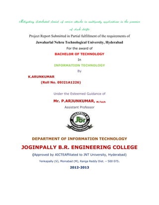 Mitigating distributed denial of service attacks in multiparty applications in the presence
of clock drifts
Project Report Submitted in Partial fulfillment of the requirements of
Jawaharlal Nehru Technological University, Hyderabad
For the award of
BACHELOR OF TECHNOLOGY
In
INFORMATION TECHNOLOGY
By
K.ARUNKUMAR
(Roll No. 09J21A1226)
Under the Esteemed Guidance of

Mr. P.ARJUNKUMAR,

M.Tech

Assistant Professor

DEPARTMENT OF INFORMATION TECHNOLOGY

JOGINPALLY B.R. ENGINEERING COLLEGE
(Approved by AICTEAffiliated to JNT University, Hyderabad)
Yenkapally (V), Moinabad (M), Ranga Reddy Dist. – 500 075.

2012-2013

 