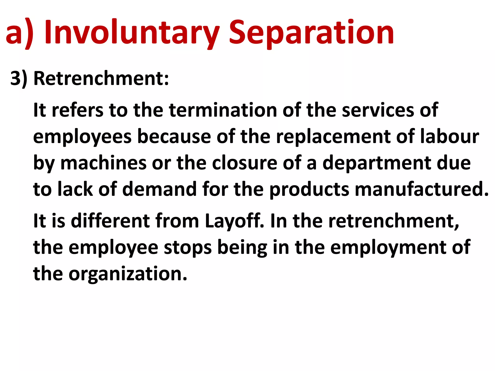 a) Involuntary Separation 
3) Retrenchment: 
It refers to the termination of the services of 
employees because of the replacement of labour 
by machines or the closure of a department due 
to lack of demand for the products manufactured. 
It is different from Layoff. In the retrenchment, 
the employee stops being in the employment of 
the organization. 
 