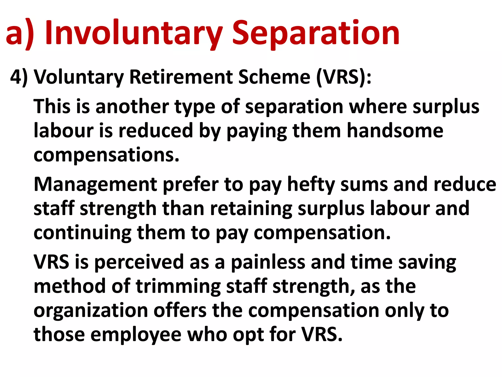 a) Involuntary Separation 
4) Voluntary Retirement Scheme (VRS): 
This is another type of separation where surplus 
labour is reduced by paying them handsome 
compensations. 
Management prefer to pay hefty sums and reduce 
staff strength than retaining surplus labour and 
continuing them to pay compensation. 
VRS is perceived as a painless and time saving 
method of trimming staff strength, as the 
organization offers the compensation only to 
those employee who opt for VRS. 
 