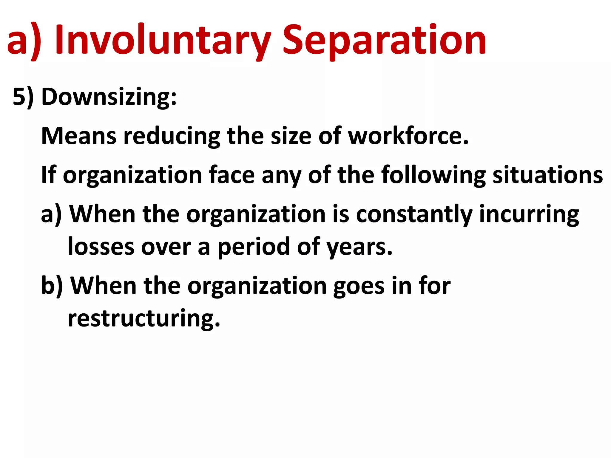 a) Involuntary Separation 
5) Downsizing: 
Means reducing the size of workforce. 
If organization face any of the following situations 
a) When the organization is constantly incurring 
losses over a period of years. 
b) When the organization goes in for 
restructuring. 
 