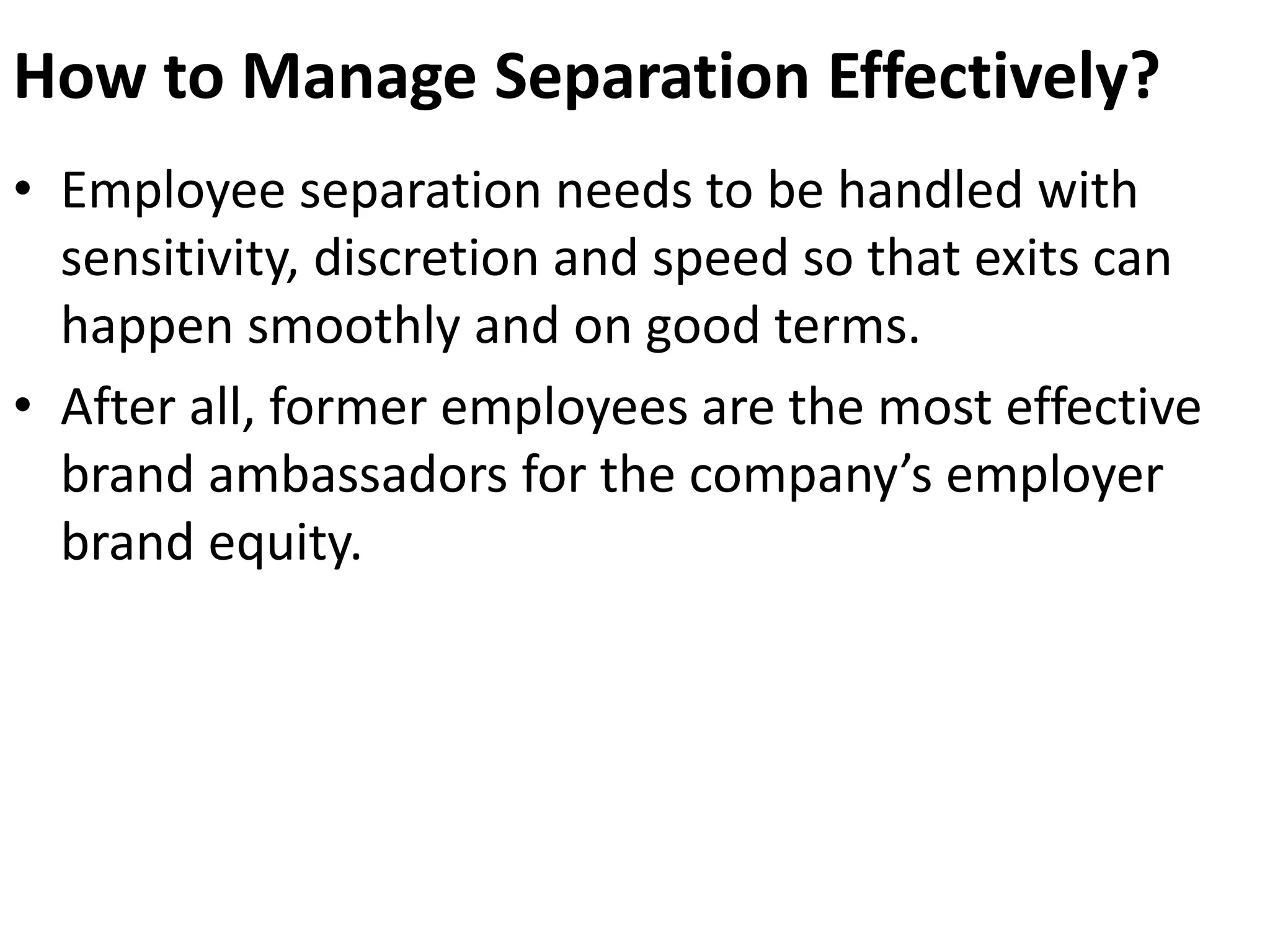 How to Manage Separation Effectively? 
• Employee separation needs to be handled with 
sensitivity, discretion and speed so that exits can 
happen smoothly and on good terms. 
• After all, former employees are the most effective 
brand ambassadors for the company’s employer 
brand equity. 
 
