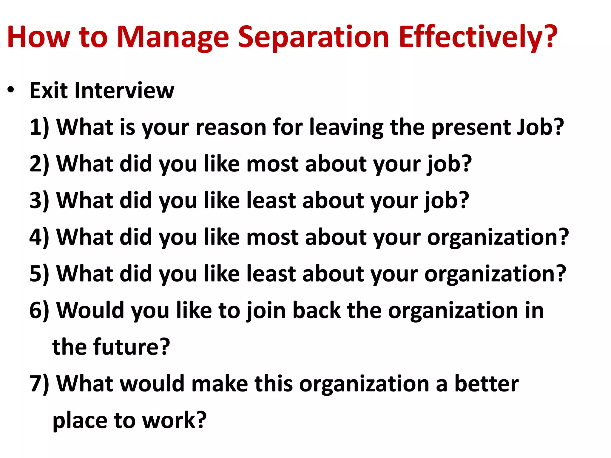 How to Manage Separation Effectively? 
• Exit Interview 
1) What is your reason for leaving the present Job? 
2) What did you like most about your job? 
3) What did you like least about your job? 
4) What did you like most about your organization? 
5) What did you like least about your organization? 
6) Would you like to join back the organization in 
the future? 
7) What would make this organization a better 
place to work? 
 