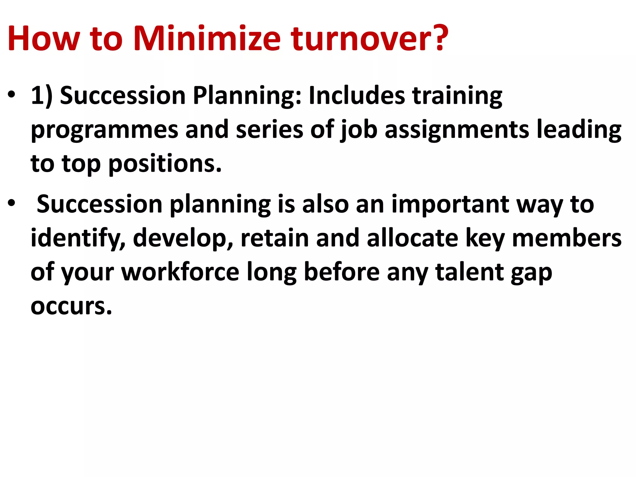 How to Minimize turnover? 
• 1) Succession Planning: Includes training 
programmes and series of job assignments leading 
to top positions. 
• Succession planning is also an important way to 
identify, develop, retain and allocate key members 
of your workforce long before any talent gap 
occurs. 
 