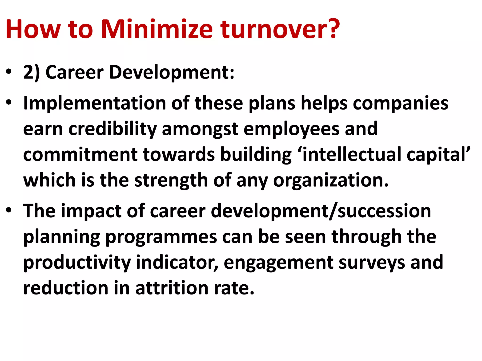 How to Minimize turnover? 
• 2) Career Development: 
• Implementation of these plans helps companies 
earn credibility amongst employees and 
commitment towards building ‘intellectual capital’ 
which is the strength of any organization. 
• The impact of career development/succession 
planning programmes can be seen through the 
productivity indicator, engagement surveys and 
reduction in attrition rate. 
