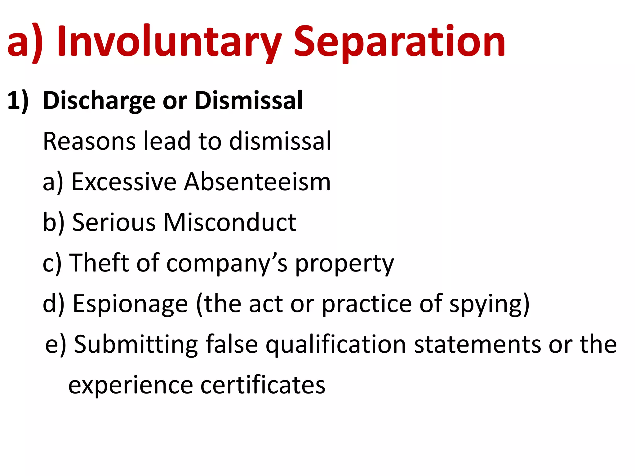 a) Involuntary Separation 
1) Discharge or Dismissal 
Reasons lead to dismissal 
a) Excessive Absenteeism 
b) Serious Misconduct 
c) Theft of company’s property 
d) Espionage (the act or practice of spying) 
e) Submitting false qualification statements or the 
experience certificates 
 