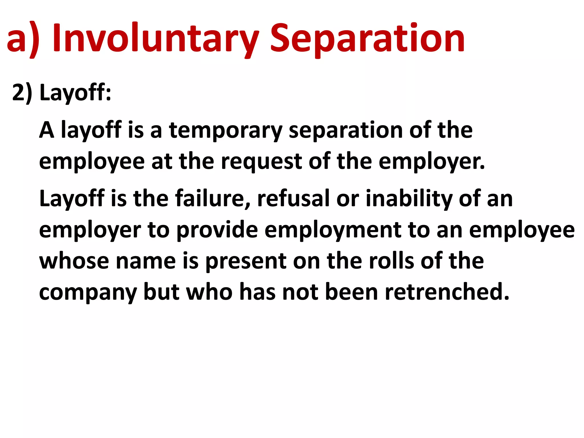 a) Involuntary Separation 
2) Layoff: 
A layoff is a temporary separation of the 
employee at the request of the employer. 
Layoff is the failure, refusal or inability of an 
employer to provide employment to an employee 
whose name is present on the rolls of the 
company but who has not been retrenched. 
 