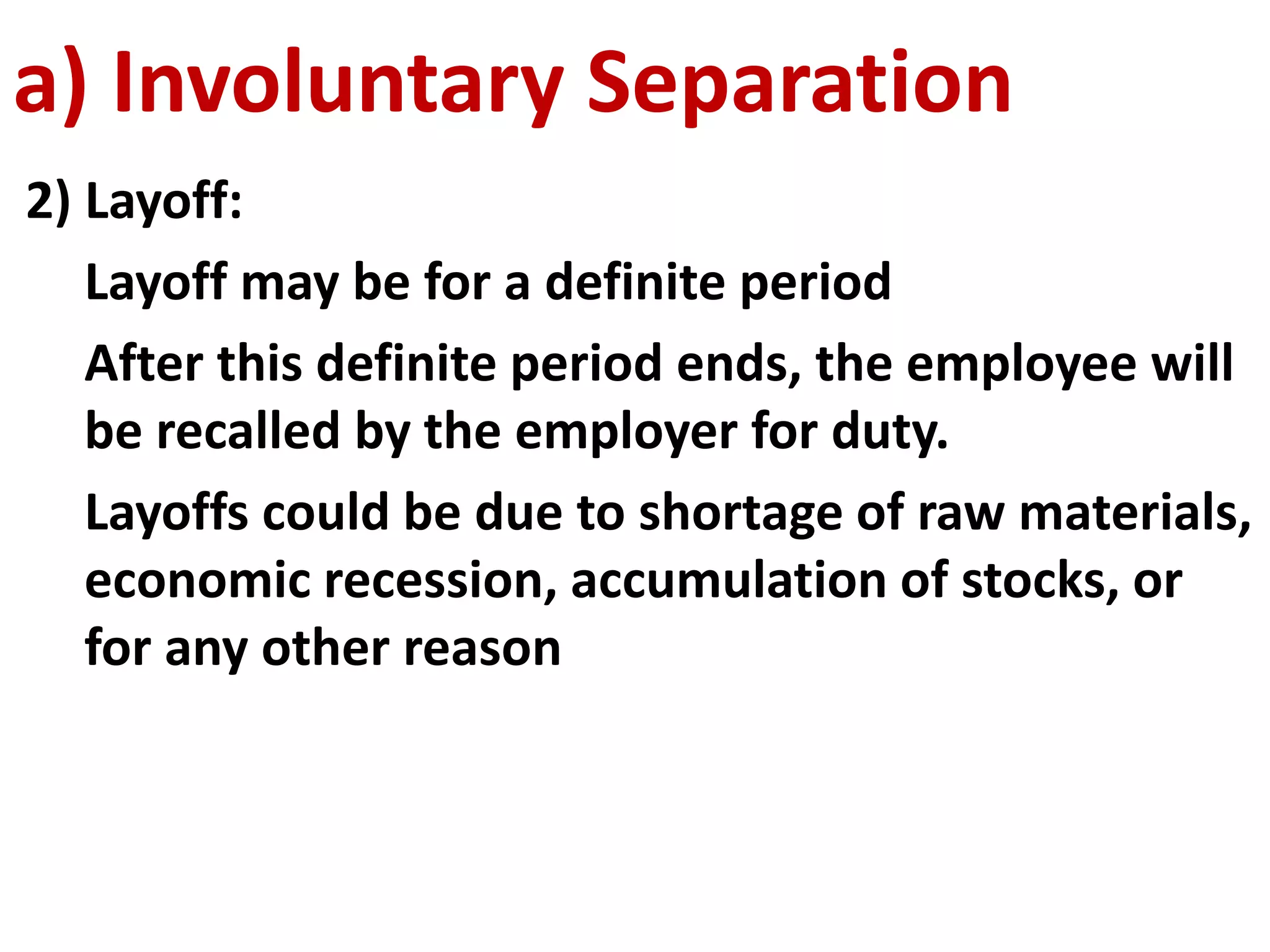 a) Involuntary Separation 
2) Layoff: 
Layoff may be for a definite period 
After this definite period ends, the employee will 
be recalled by the employer for duty. 
Layoffs could be due to shortage of raw materials, 
economic recession, accumulation of stocks, or 
for any other reason 
 