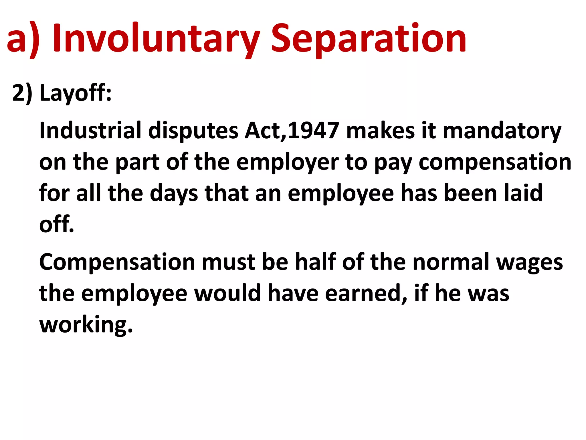 a) Involuntary Separation 
2) Layoff: 
Industrial disputes Act,1947 makes it mandatory 
on the part of the employer to pay compensation 
for all the days that an employee has been laid 
off. 
Compensation must be half of the normal wages 
the employee would have earned, if he was 
working. 
 
