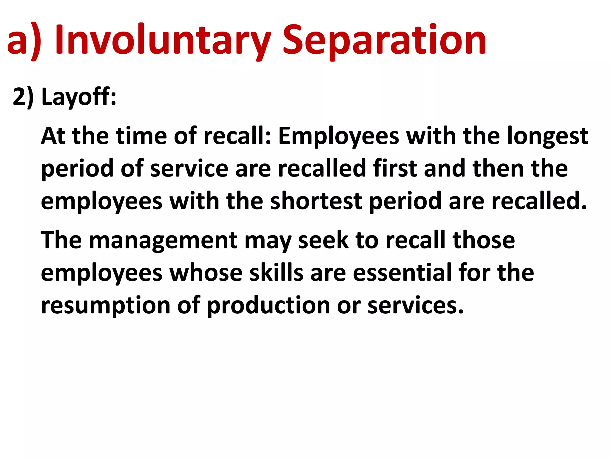 a) Involuntary Separation 
2) Layoff: 
At the time of recall: Employees with the longest 
period of service are recalled first and then the 
employees with the shortest period are recalled. 
The management may seek to recall those 
employees whose skills are essential for the 
resumption of production or services. 
 