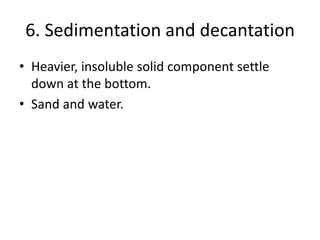 6. Sedimentation and decantation
• Heavier, insoluble solid component settle
down at the bottom.
• Sand and water.
 