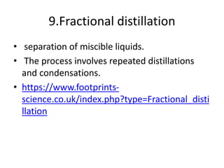 9.Fractional distillation
• separation of miscible liquids.
• The process involves repeated distillations
and condensations.
• https://www.footprints-
science.co.uk/index.php?type=Fractional_disti
llation
 