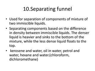 10.Separating funnel
• Used for separation of components of mixture of
two immiscible liquids.
• Separating components based on the difference
in density between immiscible liquids. The denser
liquid is heavier and sinks to the bottom of the
mixture, while the less dense liquid floats to the
top.
• kerosene and water, oil in water, petrol and
water, hexane and water.(chloroform,
dichloromethane)
 