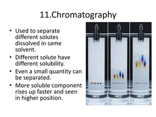 11.Chromatography
• Used to separate
different solutes
dissolved in same
solvent.
• Different solute have
different solubility.
• Even a small quantity can
be separated.
• More soluble component
rises up faster and seen
in higher position.
 
