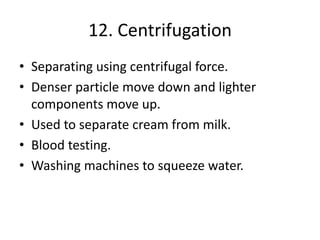 12. Centrifugation
• Separating using centrifugal force.
• Denser particle move down and lighter
components move up.
• Used to separate cream from milk.
• Blood testing.
• Washing machines to squeeze water.
 
