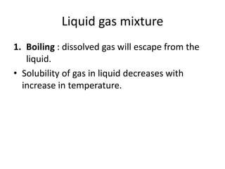 Liquid gas mixture
1. Boiling : dissolved gas will escape from the
liquid.
• Solubility of gas in liquid decreases with
increase in temperature.
 