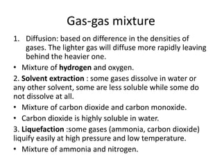 Gas-gas mixture
1. Diffusion: based on difference in the densities of
gases. The lighter gas will diffuse more rapidly leaving
behind the heavier one.
• Mixture of hydrogen and oxygen.
2. Solvent extraction : some gases dissolve in water or
any other solvent, some are less soluble while some do
not dissolve at all.
• Mixture of carbon dioxide and carbon monoxide.
• Carbon dioxide is highly soluble in water.
3. Liquefaction :some gases (ammonia, carbon dioxide)
liquify easily at high pressure and low temperature.
• Mixture of ammonia and nitrogen.
 