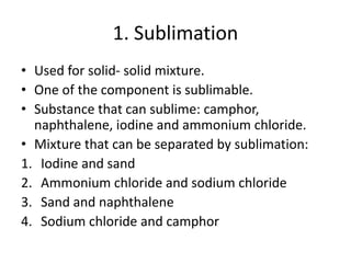 1. Sublimation
• Used for solid- solid mixture.
• One of the component is sublimable.
• Substance that can sublime: camphor,
naphthalene, iodine and ammonium chloride.
• Mixture that can be separated by sublimation:
1. Iodine and sand
2. Ammonium chloride and sodium chloride
3. Sand and naphthalene
4. Sodium chloride and camphor
 