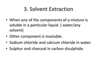 3. Solvent Extraction
• When one of the components of a mixture is
soluble in a particular liquid. ( water/any
solvent)
• Other component is insoluble.
• Sodium chloride and calcium chloride in water.
• Sulphur and charcoal in carbon disulphide.
 
