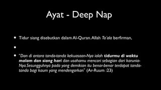 Ayat - Deep Nap
• Tidur siang disebutkan dalam Al-Quran.Allah Ta’ala berfirman,
•
• “Dan di antara tanda-tanda kekuasaan-Nya ialah tidurmu di waktu
malam dan siang hari dan usahamu mencari sebagian dari karunia-
Nya.Sesungguhnya pada yang demikian itu benar-benar terdapat tanda-
tanda bagi kaum yang mendengarkan” (Ar-Ruum :23)
 
