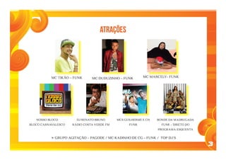 3
ATRAÇÕES
MC TIKÃO – FUNK MC DUDUZINHO – FUNK MC MARCELY– FUNK
NOSSO BLOCO
BLOCO CARNAVALESCO
DJ RENATO BRUNO
RÁDIO COSTA VERDE FM
MCS GUILHERME E CH
FUNK
BONDE DA MADRUGADA
FUNK – DIRETO DO
PROGRAMA ESQUENTA
+ GRUPO agitação – PAGODE / MC KADINHO DE CG – FUNK / TOP DJ´S
 
