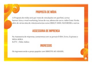 5
PROPOSTA DE MÍDIA
A Proposta de mídia será por meio de veiculações em panfleto, cartaz
banner, faixa, e-mail marketing, faixas de rua, adesivo de carro, rádio Costa Verde,
além de vários sites de relacionamentos como ORKUT, MSN, FACEBOOK e outros.
ASSESSORIA DE IMPRENSA
Na Assessoria de imprensa, contaremos com os jornais O DIA, Extra, Expresso e
MEIA HORA.
RJTV – Fábio Júdice
INGRESSOS
Os ingressos serão a preço popular com DIREITO AO ABADÁ.
 