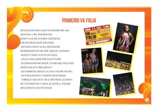 6
Realizado dia 11 de fevereiro de 2012
mais de 4 mil presentes.
SOM E LUZ DE ÚLTIMA GERAÇÃO
GRUPO BEM MAIS (PAGODE)
BATERIA NOTA 10 DA MOCIDADE
INDEPENDENTE DE PDE MIGUEL (SAMBA)
BLOCO TAMO JUNTO IN FOLIA
JAULA DAS GOSTOSUDAS (FUNK)
DJ RONALDO DO BACK TO BRASIL FM O DIA
(SERTANEJO E MICARETA)
DJ FABRICIO, DIEGO, ALAN E FELIPE (FUNK)
DJ PARADOXXX (TODOS OS RITMOS)
TOBOGÃ GIGANTE DE 15 METROS, GUERRA
DE COTONETES, CAMA ELÁSTICA, TOURO
MECÂNICO E MUITO MAIS
Primeiro VK FOLIA
 