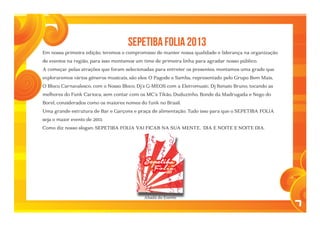 7
	 SEPETIBA FOLIA 2013
Em nossa primeira edição, teremos o compromisso de manter nossa qualidade e liderança na organização
de eventos na região, para isso montamos um time de primeira linha para agradar nosso público.
A começar pelas atrações que foram selecionadas para entreter os presentes, montamos uma grade que
exploraremos vários gêneros musicais, são eles: O Pagode e Samba, representado pelo Grupo Bem Mais,
O Bloco Carnavalesco, com o Nosso Bloco, Dj´s G-MEOS com a Eletromusic, Dj Renato Bruno, tocando as
melhores do Funk Carioca, sem contar com os MC´s Tikão, Duduzinho, Bonde da Madrugada e Nego do
Borel, considerados como os maiores nomes do funk no Brasil.
Uma grande estrutura de Bar e Garçons e praça de alimentação. Tudo isso para que o SEPETIBA FOLIA
seja o maior evento de 2013.
Como diz nosso slogan: SEPETIBA FOLIA VAI FICAR NA SUA MENTE, DIA E NOITE E NOITE DIA.
2013
Abadá do Evento
 