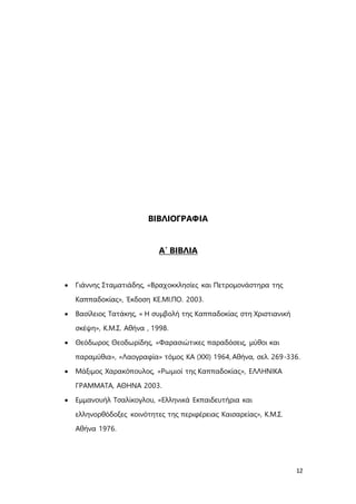 12
ΒΙΒΛΙΟΓΡΑΦΙΑ
Α΄ ΒΙΒΛΙΑ
 Γιάννης Σταματιάδης, «Βραχοκκλησίες και Πετρομονάστηρα της
Καππαδοκίας», Έκδοση ΚΕ.ΜΙ.ΠΟ. 2003.
 Βασίλειος Τατάκης, « Η συμβολή της Καππαδοκίας στη Χριστιανική
σκέψη», Κ.Μ.Σ. Αθήνα , 1998.
 Θεόδωρος Θεοδωρίδης, «Φαρασιώτικες παραδόσεις, μύθοι και
παραμύθια», «Λαογραφία» τόμος ΚΑ (ΧΧΙ) 1964, Αθήνα, σελ. 269-336.
 Μάξιμος Χαρακόπουλος, «Ρωμιοί της Καππαδοκίας», ΕΛΛΗΝΙΚΑ
ΓΡΑΜΜΑΤΑ, ΑΘΗΝΑ 2003.
 Εμμανουήλ Τσαλίκογλου, «Ελληνικά Εκπαιδευτήρια και
ελληνορθόδοξες κοινότητες της περιφέρειας Καισαρείας», Κ.Μ.Σ.
Αθήνα 1976.
 