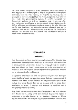 9
τον Πάνα, το θεό των βοσκών. Δε θα μπορούσαν, όπως ήταν φανερό, σ’
αυτή τη χώρα των σκληροτράχηλων αντρών να μην έδιναν οι Έλληνες τις
πρέπουσες τιμές και στον Ηρακλή, το σύμβολο της δύναμης και του
ηρωισμού. Σε επιγραφή που βρέθηκε στα Τύανα, αναφέρεται πως τελούσαν
προς τιμήν του μεγαλοπρεπείς αγώνες. Η μεγάλη προσφορά των
Καππαδοκών φαίνεται και από την προσφορά τους στη μουσική, καθώς
ήταν εκείνοι που ανακάλυψαν το αρχαίο μουσικό όργανο Ναύλα, που είχε
δώδεκα φθόγγους και παίζονταν χτυπώντας το με τα δάχτυλα. Χώρος και
κοιτίδα των Αμαζόνων, του γυναικείου εκείνου πολεμικού λαού με την
ιδιόμορφη πολιτεία τους, θεωρείται ότι ήταν οι εκβολές του Θερμώδοντα
ποταμού (του ποταμού που όπως λέγανε έδινε υπερφυσικές δυνάμεις σε
όσους έπιναν από τα νερά του).
ΚΕΦΑΛΑΙΟ Β
ΑΜΑΖΟΝΕΣ
Στην Καππαδοκία υπήρχαν επίσης την εποχή εκείνη πολλές δοξασίες γύρω
από διάφορα μυθικά πλάσματα κυριότερα εκ των οποίων ήταν οι αμαζόνες,
οι οποίες φαίνεται μάλιστα πως έλκουν την καταγωγή τους από εκεί.Ένας
από τους άθλους του ήρωα Ηρακλή ήταν και ή νίκη του εναντίον των
Αμαζόνων, όταν κατάφερε να δαμάσει τη γενναία τους Βασίλισσα Ιππολύτη
και να πάρει σαν έπαθλο τη ζώνη της.
ΟΙ Αμαζόνες αποτελούν ένα από τα γραφικά αινίγματα των διαφόρων
λαών. Ο μύθος γι' αυτές έχει αποκτήσει μερικά ιδιαίτερα χαρακτηριστικά: Οι
Αμαζόνες είναι πάντα σκληρές, γενναίες στη μάχη, ατρόμητες, αμείλικτες και
κυρίως είναι μόνες, δηλαδή ζουν σε μια κοινωνία από την οποία έχουν
αποκλειστεί οι άντρες. O πρώτος πού αναφέρει τις Αμαζόνες είναι ό
πατέρας της Ιστορίας Ηρόδοτος.
Στη χώρα, πού στην αρχαιότητα ονόμαζαν Θεμίσκυρι και πού βρίσκεται
στον Πόντο της Μ. Ασίας, κοντά στον ποταμό Θερμώδοντα, ήρθαν σε
σύγκρουση οι αρχαίοι έλληνες με τις Αμαζόνες. Νίκησαν οι έλληνες,
αιχμαλώτισαν πολλές απ' αυτές και τις μετέφεραν στα πλοία τους για να τις
 