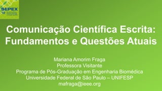 Comunicação Científica Escrita:
Fundamentos e Questões Atuais
Mariana Amorim Fraga
Professora Visitante
Programa de Pós-Graduação em Engenharia Biomédica
Universidade Federal de São Paulo – UNIFESP
mafraga@ieee.org
 