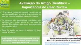 Aspectos GeraisAvaliação do Artigo Científico –
Importância do Peer Review
https://www.repository.cam.ac.uk/bitstream/handle/1810/262665/PRE_Science
Matters_V1_20170209.pdf?sequence=7&isAllowed=y
✓ A função da revisão por pares é garantir que os
periódicos publiquem artigos de boa qualidade, ou
seja, ela confirma a validade da ciência relatada.
✓ Os revisores são especialistas convidados pelo
periódico para avaliar artigos em sua área de
atuação. Eles dedicam seu tempo voluntariamente
para avaliar o artigo;
✓ Tipos de revisão por pares: (i) fechado, (ii) duplo
cego e (iii) aberto.
A dificuldade de encontrar revisores é uma das
principais causas de atraso no processo de
publicação de artigos.
 