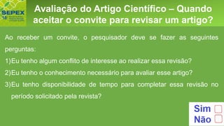 Aspectos GeraisAvaliação do Artigo Científico – Quando
aceitar o convite para revisar um artigo?
Ao receber um convite, o pesquisador deve se fazer as seguintes
perguntas:
1)Eu tenho algum conflito de interesse ao realizar essa revisão?
2)Eu tenho o conhecimento necessário para avaliar esse artigo?
3)Eu tenho disponibilidade de tempo para completar essa revisão no
período solicitado pela revista?
 
