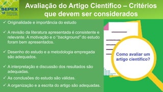 Aspectos GeraisAvaliação do Artigo Científico – Critérios
que devem ser considerados
✓ Originalidade e importância do estudo
✓ A revisão da literatura apresentada é consistente e
relevante. A motivação e o “background” do estudo
foram bem apresentados.
✓ Desenho do estudo e a metodologia empregada
são adequados.
✓ A interpretação e discussão dos resultados são
adequadas.
✓ As conclusões do estudo são válidas.
✓ A organização e a escrita do artigo são adequadas.
 