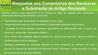 Aspectos GeraisRespostas aos Comentários dos Revisores
e Submissão do Artigo Revisado
Quando revisar o seu manuscrito e for escrever a carta de resposta aos comentários e
observações feitos pelos revisores, você deve:
✓ Agradecê-los pelo tempo gasto na avaliação do seu artigo.
✓ Responder ponto a ponto os comentários e observações feitos por cada revisor.
✓ Contestar de forma educada quaisquer comentários ou observações com os quais não
concorda. Apresentar argumentos sólidos.
✓ Caso tenha sido solicitada alguma análise ou experimento adicional, deve-se explicar e
justificar porque não foi realizado.
✓ Destacar claramente as principais revisões no texto utilizando cor diferente (ou com o
recurso de controle de alterações do Microsoft Word). Submeter o artigo revisado e a carta
de resposta dentro do prazo indicado.
 