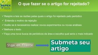 Aspectos GeraisO que fazer se o artigo for rejeitado?
✓ Respire e leia as razões pelas quais o artigo foi rejeitado pelo periódico
✓ Entenda o motivo da rejeição
✓ Avalie se é necessários realizar novos experimentos ou novas análises
✓ Melhore o texto
✓ Faça uma nova busca de periódicos da área e escolha qual seria o mais indicado
 