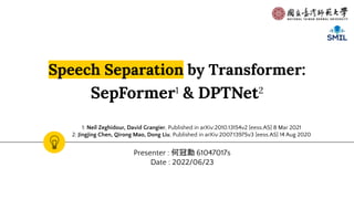 Speech Separation by Transformer:
SepFormer1
& DPTNet2
Presenter : 何冠勳 61047017s
Date : 2022/06/23
1: Neil Zeghidour, David Grangier, Published in arXiv:2010.13154v2 [eess.AS] 8 Mar 2021
2: Jingjing Chen, Qirong Mao, Dong Liu, Published in arXiv:2007.13975v3 [eess.AS] 14 Aug 2020
 