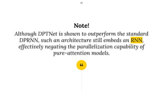 “
Note!
Although DPTNet is shown to outperform the standard
DPRNN, such an architecture still embeds an RNN,
effectively negating the parallelization capability of
pure-attention models.
10
 