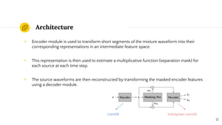 Architecture
◉ Encoder module is used to transform short segments of the mixture waveform into their
corresponding representations in an intermediate feature space.
◉ This representation is then used to estimate a multiplicative function (separation mask) for
each source at each time step.
◉ The source waveforms are then reconstructed by transforming the masked encoder features
using a decoder module.
12
conv1d transpose-conv1d
 