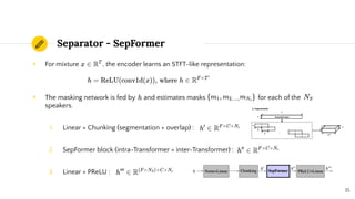 Separator - SepFormer
◉ For mixture , the encoder learns an STFT-like representation:
◉ The masking network is fed by and estimates masks for each of the
speakers.
1. Linear + Chunking (segmentation + overlap) :
2. SepFormer block (intra-Transformer + inter-Transformer) :
3. Linear + PReLU :
15
 