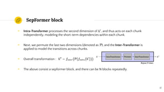SepFormer block
◉ Intra-Transformer processes the second dimension of , and thus acts on each chunk
independently, modeling the short-term dependencies within each chunk.
◉ Next, we permute the last two dimensions (denoted as ), and the Inter-Transformer is
applied to model the transitions across chunks.
◉ Overall transformation :
◉ The above consist a sepformer block, and there can be N blocks repeatedly.
17
 