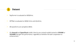 Dataset
◉ SepFormer is evaluated on WSJ0mix.
◉ DPTNet is evaluated on WSJ0-2mix and Libri2mix.
◉ All waveforms are sampled at 8kHz.
‼ On Asteroid and Speechbrain toolkit, there’re pre-trained models trained on WHAM! or
WHAMR! that gain fair performance, regardless of whether the task is separation or
enhancement.
24
 